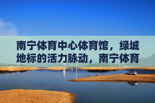 南宁体育中心体育馆,绿城地标的活力脉动,南宁体育中心体育馆,绿城地标的活力脉动 南宁体育中心体育馆,绿城地标的活力脉动,南宁体育中心体育馆,绿城地标的活力脉动