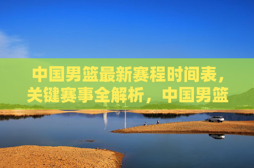 中国男篮最新赛程时间表,关键赛事全解析,中国男篮最新赛程,关键赛事全解析 中国男篮最新赛程时间表,关键赛事全解析,中国男篮最新赛程,关键赛事全解析