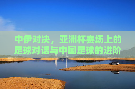 中伊对决，亚洲杯赛场上的足球对话与中国足球的进阶之路，中伊对决，亚洲杯赛场上的中国足球进阶对话
