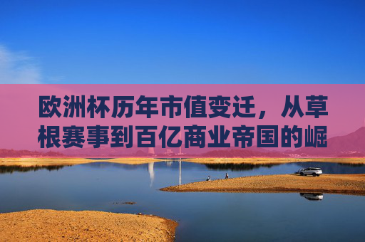 欧洲杯历年市值变迁,从草根赛事到百亿商业帝国的崛起,欧洲杯,从草根赛事到百亿商业帝国的市值崛起 欧洲杯历年市值变迁,从草根赛事到百亿商业帝国的崛起,欧洲杯,从草根赛事到百亿商业帝国的市值崛起