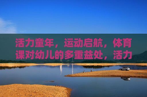 活力童年,运动启航,体育课对幼儿的多重益处,活力童年,运动启航,体育课赋能幼儿多重益处 活力童年,运动启航,体育课对幼儿的多重益处,活力童年,运动启航,体育课赋能幼儿多重益处
