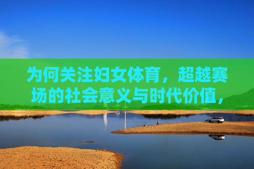 为何关注妇女体育,超越赛场的社会意义与时代价值,妇女体育,超越赛场的社会意义与时代价值 为何关注妇女体育,超越赛场的社会意义与时代价值,妇女体育,超越赛场的社会意义与时代价值