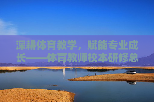深耕体育教学，赋能专业成长——体育教师校本研修总结，深耕体育教学 赋能专业成长——体育教师校本研修总结