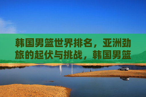 韩国男篮世界排名,亚洲劲旅的起伏与挑战,韩国男篮世界排名,亚洲劲旅的起伏与挑战 韩国男篮世界排名,亚洲劲旅的起伏与挑战,韩国男篮世界排名,亚洲劲旅的起伏与挑战