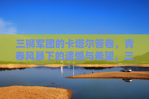 三狮军团的卡塔尔答卷,青春风暴下的遗憾与希望,三狮军团卡塔尔答卷,青春风暴下的遗憾与希望 三狮军团的卡塔尔答卷,青春风暴下的遗憾与希望,三狮军团卡塔尔答卷,青春风暴下的遗憾与希望