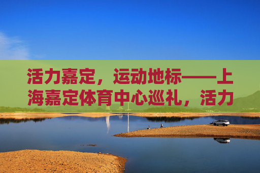 活力嘉定,运动地标——上海嘉定体育中心巡礼,活力嘉定,运动地标——上海嘉定体育中心巡礼 活力嘉定,运动地标——上海嘉定体育中心巡礼,活力嘉定,运动地标——上海嘉定体育中心巡礼