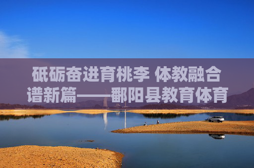 砥砺奋进育桃李 体教融合谱新篇——鄱阳县教育体育局发展纪实,砥砺奋进育桃李 体教融合谱新篇——鄱阳县教育体育局发展纪实 砥砺奋进育桃李 体教融合谱新篇——鄱阳县教育体育局发展纪实,砥砺奋进育桃李 体教融合谱新篇——鄱阳县教育体育局发展纪实