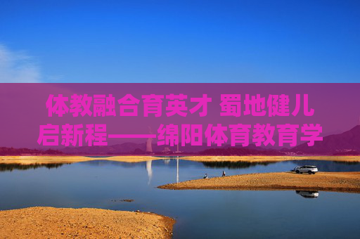 体教融合育英才 蜀地健儿启新程——绵阳体育教育学校发展纪实,体教融合育英才 绵阳体育教育学校发展纪实 体教融合育英才 蜀地健儿启新程——绵阳体育教育学校发展纪实,体教融合育英才 绵阳体育教育学校发展纪实