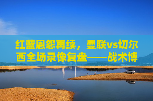 红蓝恩怨再续,曼联vs切尔西全场录像复盘——战术博弈、关键转折与赛季启示,红蓝恩怨再续,曼联vs切尔西全场复盘——战术博弈、关键转折与赛季启示 红蓝恩怨再续,曼联vs切尔西全场录像复盘——战术博弈、关键转折与赛季启示,红蓝恩怨再续,曼联vs切尔西全场复盘——战术博弈、关键转折与赛季启示