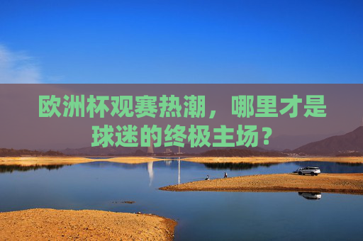 欧洲杯观赛热潮,哪里才是球迷的终极主场? 欧洲杯观赛热潮,哪里才是球迷的终极主场?