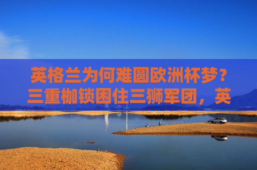 英格兰为何难圆欧洲杯梦?三重枷锁困住三狮军团,英格兰难圆欧洲杯梦,三重枷锁困住三狮军团 英格兰为何难圆欧洲杯梦?三重枷锁困住三狮军团,英格兰难圆欧洲杯梦,三重枷锁困住三狮军团