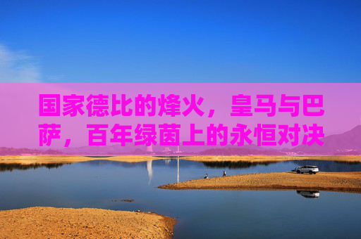 国家德比的烽火,皇马与巴萨,百年绿茵上的永恒对决 国家德比的烽火,皇马与巴萨,百年绿茵上的永恒对决