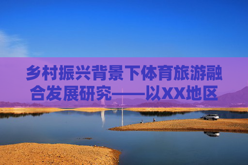 乡村振兴背景下体育旅游融合发展研究——以XX地区为例,乡村振兴背景下体育旅游融合发展研究——以XX地区为例 乡村振兴背景下体育旅游融合发展研究——以XX地区为例,乡村振兴背景下体育旅游融合发展研究——以XX地区为例