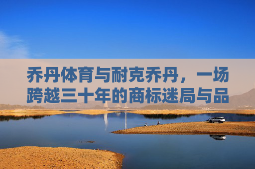 乔丹体育与耐克乔丹，一场跨越三十年的商标迷局与品牌博弈，乔丹体育与耐克乔丹，三十年商标迷局与品牌博弈