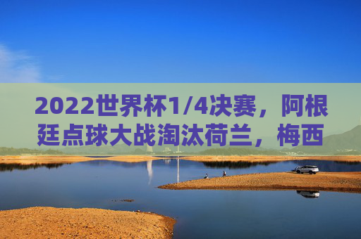 2022世界杯1/4决赛，阿根廷点球大战淘汰荷兰，梅西领衔蓝白军团晋级四强，2022世界杯1/4决赛，阿根廷点球大战淘汰荷兰，梅西领衔晋级四强