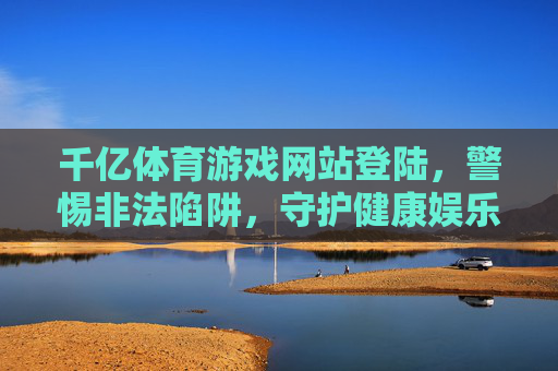 千亿体育游戏网站登陆,警惕非法陷阱,守护健康娱乐,警惕非法体育游戏网站登陆,守护健康娱乐 千亿体育游戏网站登陆,警惕非法陷阱,守护健康娱乐,警惕非法体育游戏网站登陆,守护健康娱乐