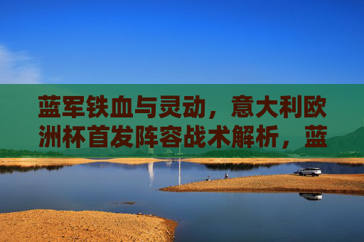 蓝军铁血与灵动,意大利欧洲杯首发阵容战术解析,蓝军欧洲杯首发阵容,铁血与灵动的战术解析 蓝军铁血与灵动,意大利欧洲杯首发阵容战术解析,蓝军欧洲杯首发阵容,铁血与灵动的战术解析