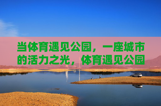 当体育遇见公园,一座城市的活力之光,体育遇见公园,点亮城市活力之光 当体育遇见公园,一座城市的活力之光,体育遇见公园,点亮城市活力之光