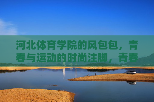 河北体育学院的风包包,青春与运动的时尚注脚,青春运动时尚注脚,河北体育学院风包包 河北体育学院的风包包,青春与运动的时尚注脚,青春运动时尚注脚,河北体育学院风包包