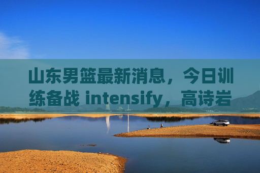 山东男篮最新消息，今日训练备战 intensify，高诗岩合练无碍，新援磨合进入关键期，山东男篮备战 intensify，高诗岩合练无碍 新援磨合关键期