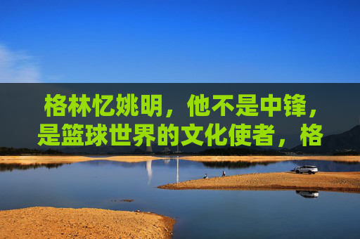 格林忆姚明，他不是中锋，是篮球世界的文化使者，格林忆姚明，超越中锋的篮球文化使者