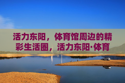 活力东阳,体育馆周边的精彩生活圈,活力东阳·体育馆周边精彩生活圈 活力东阳,体育馆周边的精彩生活圈,活力东阳·体育馆周边精彩生活圈