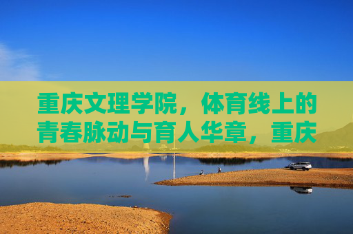 重庆文理学院,体育线上的青春脉动与育人华章,重庆文理学院体育线,青春脉动谱育人华章 重庆文理学院,体育线上的青春脉动与育人华章,重庆文理学院体育线,青春脉动谱育人华章