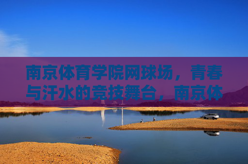 南京体育学院网球场,青春与汗水的竞技舞台,南京体育学院网球场,青春与汗水的竞技舞台 南京体育学院网球场,青春与汗水的竞技舞台,南京体育学院网球场,青春与汗水的竞技舞台