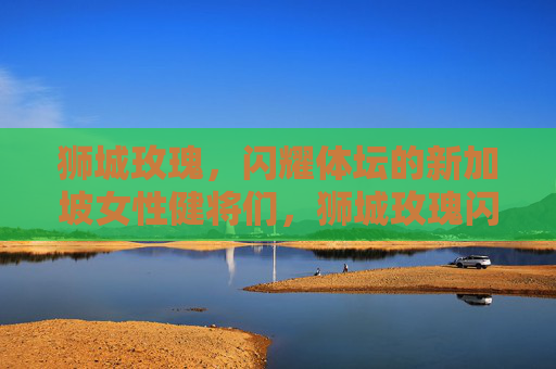 狮城玫瑰,闪耀体坛的新加坡女性健将们,狮城玫瑰闪耀体坛 狮城玫瑰,闪耀体坛的新加坡女性健将们,狮城玫瑰闪耀体坛
