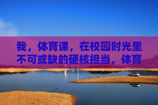 我,体育课,在校园时光里不可或缺的硬核担当,体育课,校园时光不可或缺的硬核担当 我,体育课,在校园时光里不可或缺的硬核担当,体育课,校园时光不可或缺的硬核担当