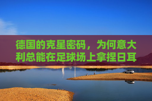 德国的克星密码,为何意大利总能在足球场上拿捏日耳曼战车?意大利,拿捏日耳曼战车的足球克星 德国的克星密码,为何意大利总能在足球场上拿捏日耳曼战车?意大利,拿捏日耳曼战车的足球克星