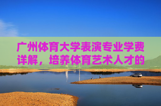 广州体育大学表演专业学费详解,培养体育艺术人才的投入与价值,广州体育大学表演专业学费详解,培养体育艺术人才的投入与价值 广州体育大学表演专业学费详解,培养体育艺术人才的投入与价值,广州体育大学表演专业学费详解,培养体育艺术人才的投入与价值
