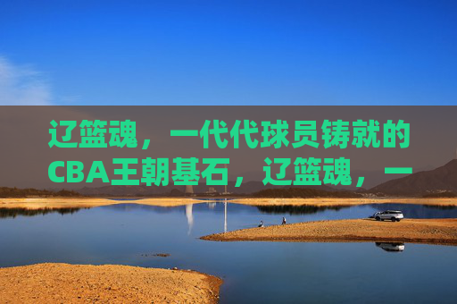 辽篮魂,一代代球员铸就的CBA王朝基石,辽篮魂,一代代球员铸就的CBA王朝基石 辽篮魂,一代代球员铸就的CBA王朝基石,辽篮魂,一代代球员铸就的CBA王朝基石