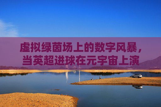 虚拟绿茵场上的数字风暴,当英超进球在元宇宙上演 虚拟绿茵场上的数字风暴,当英超进球在元宇宙上演