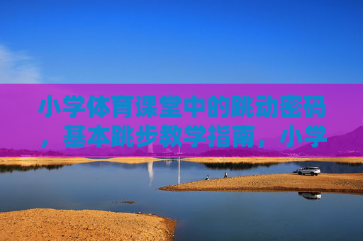 小学体育课堂中的跳动密码，基本跳步教学指南，小学体育课堂跳动密码，基本跳步教学指南