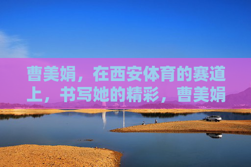 曹美娟,在西安体育的赛道上,书写她的精彩,曹美娟,西安体育赛道书写精彩 曹美娟,在西安体育的赛道上,书写她的精彩,曹美娟,西安体育赛道书写精彩