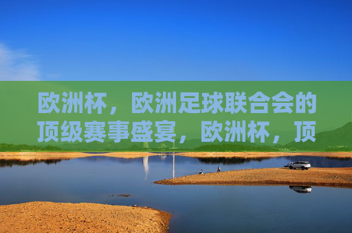 欧洲杯，欧洲足球联合会的顶级赛事盛宴，欧洲杯，顶级足球赛事盛宴