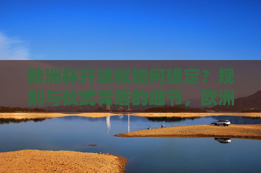 欧洲杯开球权如何确定?规则与仪式背后的细节,欧洲杯开球权确定规则与仪式细节 欧洲杯开球权如何确定?规则与仪式背后的细节,欧洲杯开球权确定规则与仪式细节