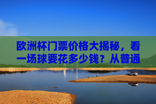 欧洲杯门票价格大揭秘,看一场球要花多少钱?从普通票到VIP,预算全攻略,欧洲杯门票价格,普通票到VIP预算全攻略 欧洲杯门票价格大揭秘,看一场球要花多少钱?从普通票到VIP,预算全攻略,欧洲杯门票价格,普通票到VIP预算全攻略