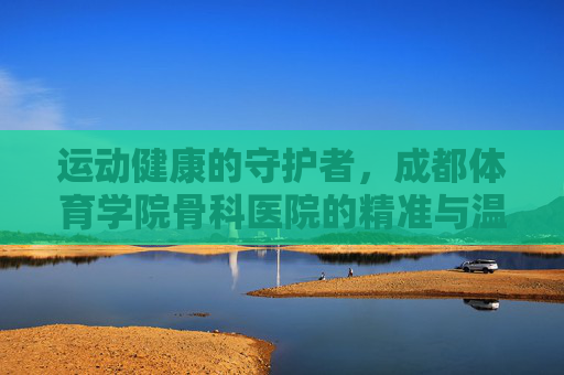 运动健康的守护者,成都体育学院骨科医院的精准与温度,守护运动健康,成都体育学院骨科医院的精准与温度 运动健康的守护者,成都体育学院骨科医院的精准与温度,守护运动健康,成都体育学院骨科医院的精准与温度