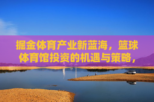 掘金体育产业新蓝海,篮球体育馆投资的机遇与策略,掘金体育产业新蓝海,篮球体育馆投资的机遇与策略 掘金体育产业新蓝海,篮球体育馆投资的机遇与策略,掘金体育产业新蓝海,篮球体育馆投资的机遇与策略