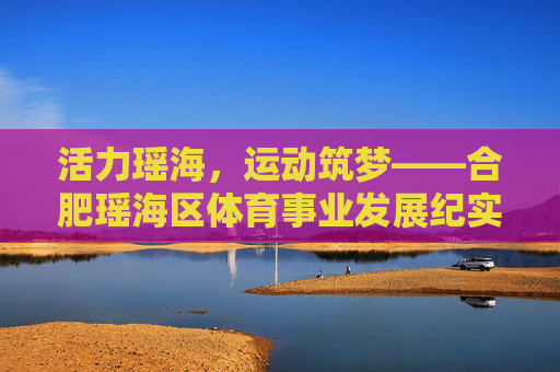 活力瑶海,运动筑梦——合肥瑶海区体育事业发展纪实,活力瑶海运动筑梦,合肥瑶海区体育发展纪实 活力瑶海,运动筑梦——合肥瑶海区体育事业发展纪实,活力瑶海运动筑梦,合肥瑶海区体育发展纪实