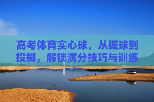 高考体育实心球，从握球到投掷，解锁满分技巧与训练秘籍，高考体育实心球，握球到投掷满分技巧与训练秘籍