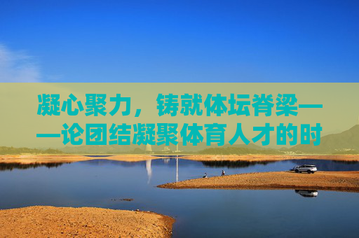 凝心聚力,铸就体坛脊梁——论团结凝聚体育人才的时代意义,凝心聚力铸脊梁,体育人才的时代意义 凝心聚力,铸就体坛脊梁——论团结凝聚体育人才的时代意义,凝心聚力铸脊梁,体育人才的时代意义