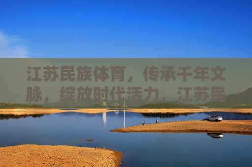 江苏民族体育，传承千年文脉，绽放时代活力，江苏民族体育，千年文脉绽时代活力