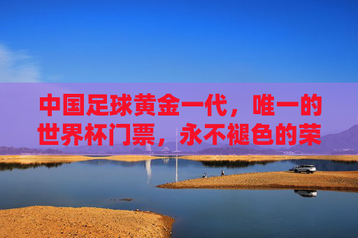 中国足球黄金一代,唯一的世界杯门票,永不褪色的荣光,中国足球黄金一代,唯一世界杯门票的永恒荣光 中国足球黄金一代,唯一的世界杯门票,永不褪色的荣光,中国足球黄金一代,唯一世界杯门票的永恒荣光