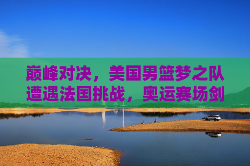 巅峰对决，美国男篮梦之队遭遇法国挑战，奥运赛场剑指荣耀