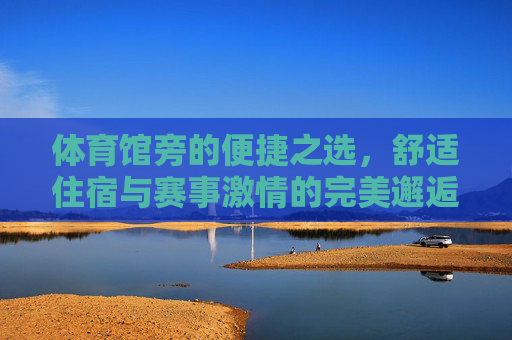 体育馆旁的便捷之选,舒适住宿与赛事激情的完美邂逅 体育馆旁的便捷之选,舒适住宿与赛事激情的完美邂逅
