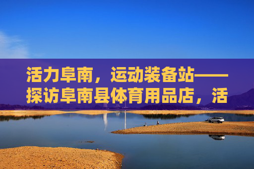 活力阜南,运动装备站——探访阜南县体育用品店,活力阜南运动装备站 活力阜南,运动装备站——探访阜南县体育用品店,活力阜南运动装备站