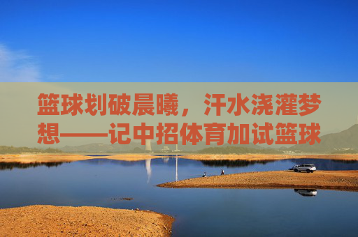 篮球划破晨曦，汗水浇灌梦想——记中招体育加试篮球训练，篮球划破晨曦，汗水浇灌梦想——中招体育加试训练
